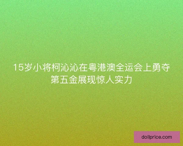 15岁小将柯沁沁在粤港澳全运会上勇夺第五金展现惊人实力