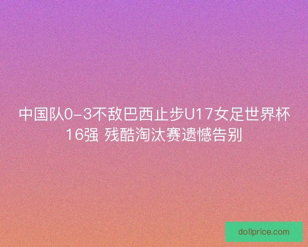 中国队0-3不敌巴西止步U17女足世界杯16强 残酷淘汰赛遗憾告别