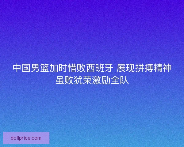 中国男篮加时惜败西班牙 展现拼搏精神虽败犹荣激励全队