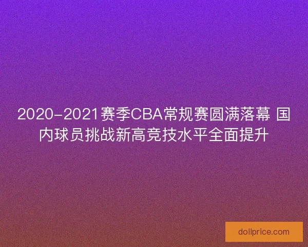 2020-2021赛季CBA常规赛圆满落幕 国内球员挑战新高竞技水平全面提升